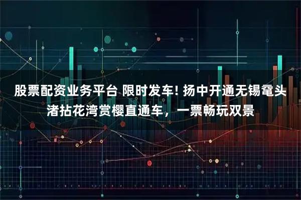 股票配资业务平台 限时发车! 扬中开通无锡鼋头渚拈花湾赏樱直通车，一票畅玩双景