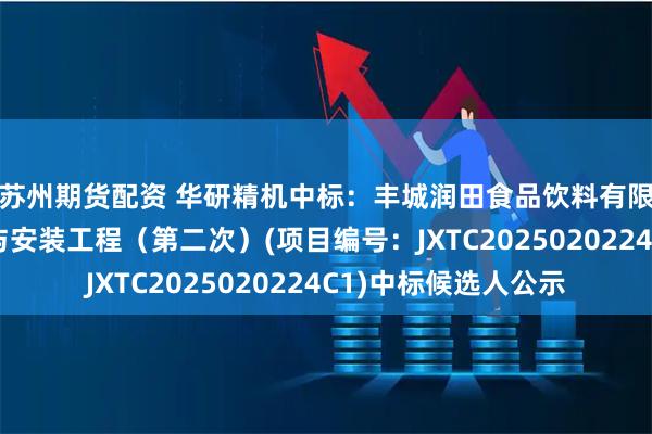 苏州期货配资 华研精机中标：丰城润田食品饮料有限公司制盖设备采购与安装工程（第二次）(项目编号：JXTC2025020224C1)中标候选人公示