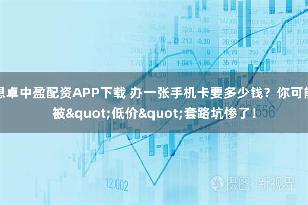 恩卓中盈配资APP下载 办一张手机卡要多少钱？你可能被"低价"套路坑惨了！