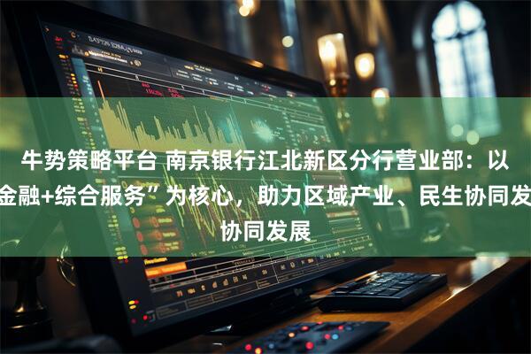 牛势策略平台 南京银行江北新区分行营业部：以“金融+综合服务”为核心，助力区域产业、民生协同发展