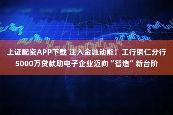 上证配资APP下载 注入金融动能！工行铜仁分行5000万贷款助电子企业迈向“智造”新台阶