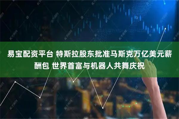 易宝配资平台 特斯拉股东批准马斯克万亿美元薪酬包 世界首富与机器人共舞庆祝