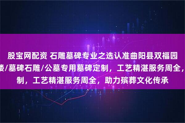 股宝网配资 石雕墓碑专业之选认准曲阳县双福园林雕塑，石雕墓碑楼/墓碑石雕/公墓专用墓碑定制，工艺精湛服务周全，助力殡葬文化传承