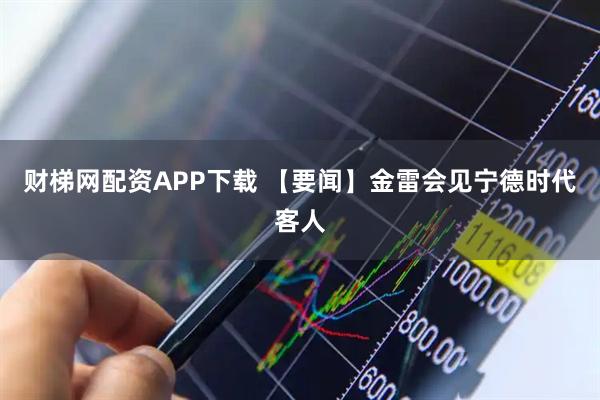 财梯网配资APP下载 【要闻】金雷会见宁德时代客人