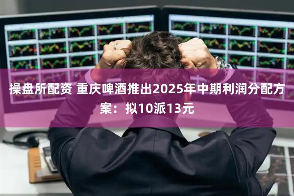 操盘所配资 重庆啤酒推出2025年中期利润分配方案：拟10派13元
