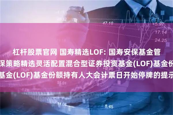 杠杆股票官网 国寿精选LOF: 国寿安保基金管理有限公司关于国寿安保策略精选灵活配置混合型证券投资基金(LOF)基金份额持有人大会计票日开始停牌的提示性公告