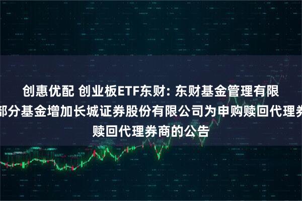 创惠优配 创业板ETF东财: 东财基金管理有限公司旗下部分基金增加长城证券股份有限公司为申购赎回代理券商的公告