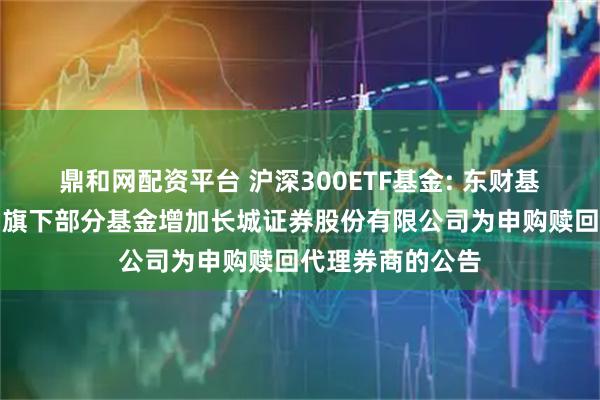 鼎和网配资平台 沪深300ETF基金: 东财基金管理有限公司旗下部分基金增加长城证券股份有限公司为申购赎回代理券商的公告