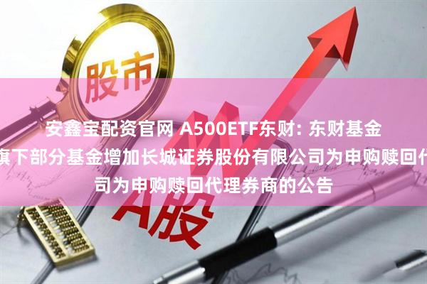 安鑫宝配资官网 A500ETF东财: 东财基金管理有限公司旗下部分基金增加长城证券股份有限公司为申购赎回代理券商的公告