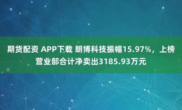 期货配资 APP下载 朗博科技振幅15.97%,上榜营业部合计净卖出3185.93万元