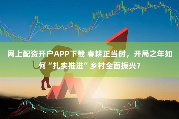 网上配资开户APP下载 春耕正当时，开局之年如何“扎实推进”乡村全面振兴？