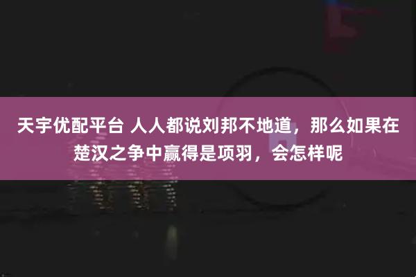 天宇优配平台 人人都说刘邦不地道，那么如果在楚汉之争中赢得是项羽，会怎样呢