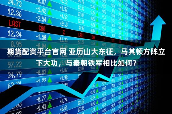 期货配资平台官网 亚历山大东征，马其顿方阵立下大功，与秦朝铁军相比如何？