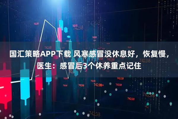 国汇策略APP下载 风寒感冒没休息好，恢复慢，医生：感冒后3个休养重点记住