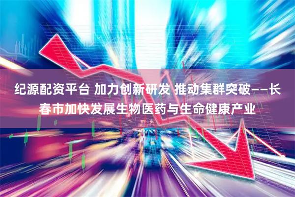 纪源配资平台 加力创新研发 推动集群突破——长春市加快发展生物医药与生命健康产业