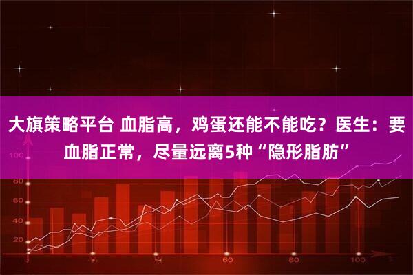 大旗策略平台 血脂高，鸡蛋还能不能吃？医生：要血脂正常，尽量远离5种“隐形脂肪”