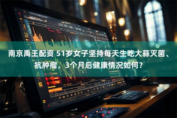 南京禹王配资 51岁女子坚持每天生吃大蒜灭菌、抗肿瘤，3个月后健康情况如何？