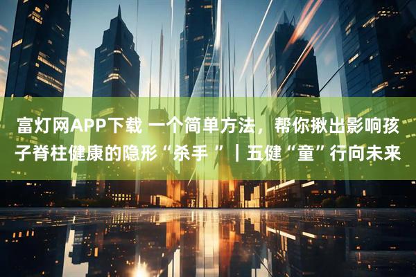 富灯网APP下载 一个简单方法，帮你揪出影响孩子脊柱健康的隐形“杀手 ”｜五健“童”行向未来