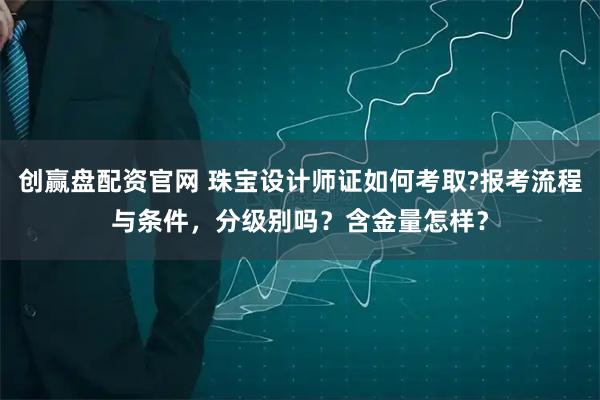 创赢盘配资官网 珠宝设计师证如何考取?报考流程与条件，分级别吗？含金量怎样？