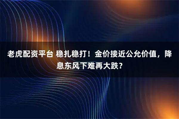 老虎配资平台 稳扎稳打！金价接近公允价值，降息东风下难再大跌？