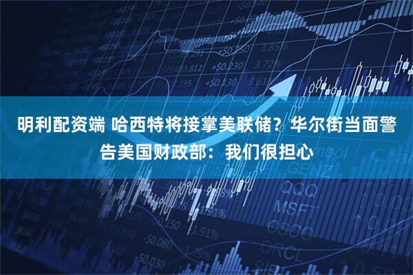 明利配资端 哈西特将接掌美联储？华尔街当面警告美国财政部：我们很担心