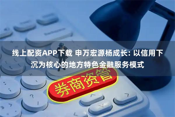 线上配资APP下载 申万宏源杨成长: 以信用下沉为核心的地方特色金融服务模式