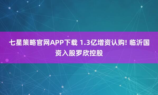 七星策略官网APP下载 1.3亿增资认购! 临沂国资入股罗欣控股