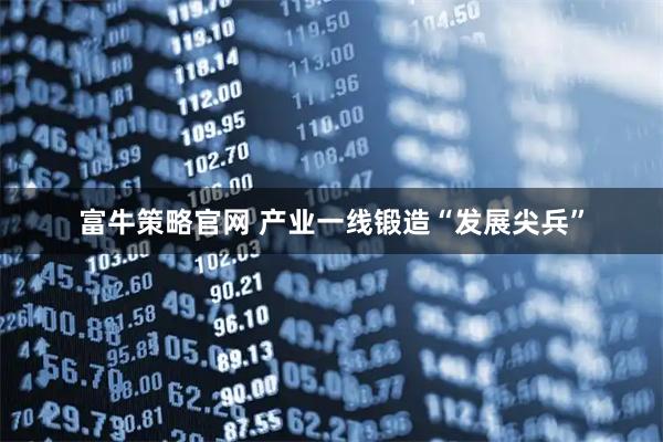 富牛策略官网 产业一线锻造“发展尖兵”