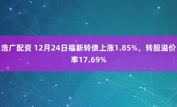 浩广配资 12月24日福新转债上涨1.85%，转股溢价率17.69%