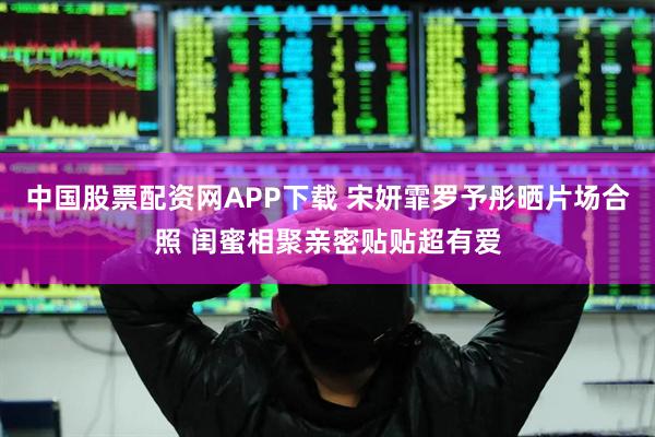 中国股票配资网APP下载 宋妍霏罗予彤晒片场合照 闺蜜相聚亲密贴贴超有爱