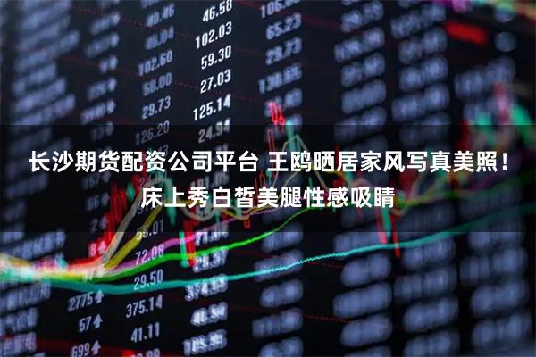 长沙期货配资公司平台 王鸥晒居家风写真美照！床上秀白皙美腿性感吸睛