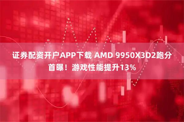 证券配资开户APP下载 AMD 9950X3D2跑分首曝！游戏性能提升13%