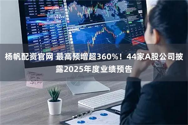 杨帆配资官网 最高预增超360%！44家A股公司披露2025年度业绩预告