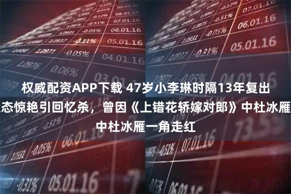 权威配资APP下载 47岁小李琳时隔13年复出拍戏，状态惊艳引回忆杀，曾因《上错花轿嫁对郎》中杜冰雁一角走红
