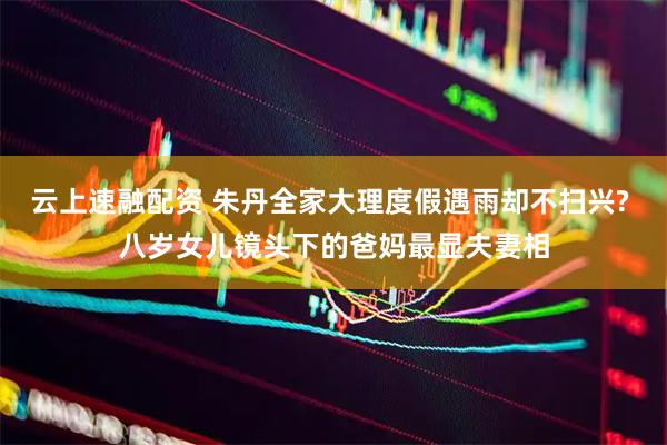 云上速融配资 朱丹全家大理度假遇雨却不扫兴? 八岁女儿镜头下的爸妈最显夫妻相