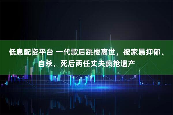 低息配资平台 一代歌后跳楼离世，被家暴抑郁、自杀，死后两任丈夫疯抢遗产