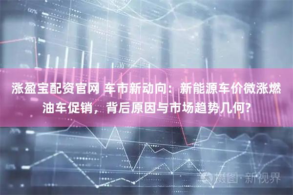 涨盈宝配资官网 车市新动向：新能源车价微涨燃油车促销，背后原因与市场趋势几何?