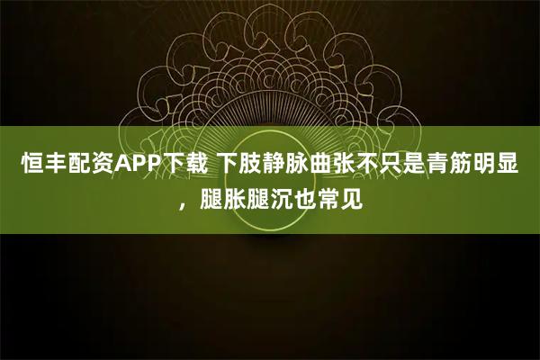 恒丰配资APP下载 下肢静脉曲张不只是青筋明显,腿胀腿沉也常见
