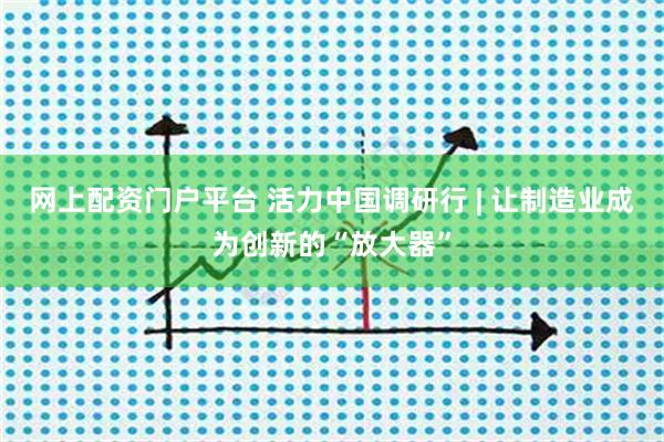 网上配资门户平台 活力中国调研行 | 让制造业成为创新的“放大器”