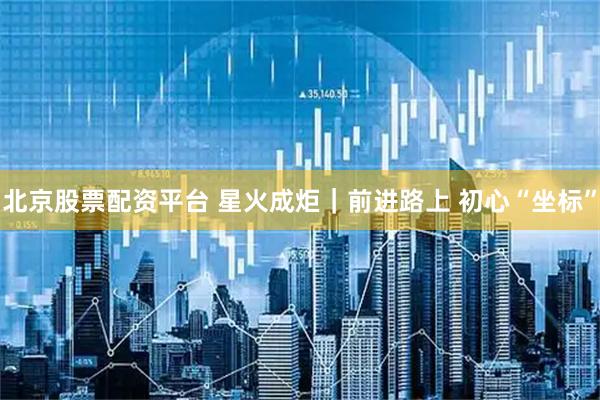 北京股票配资平台 星火成炬｜前进路上 初心“坐标”