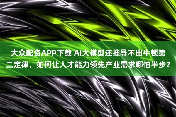 大众配资APP下载 AI大模型还推导不出牛顿第二定律,如何让人才能力领先产业需求哪怕半步?