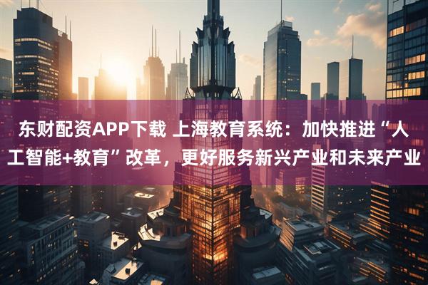 东财配资APP下载 上海教育系统:加快推进“人工智能+教育”改革,更好服务新兴产业和未来产业