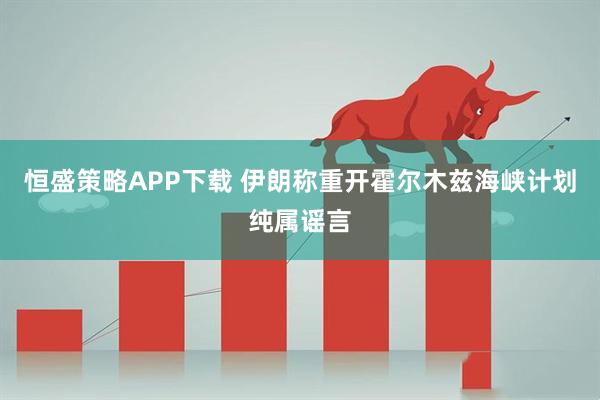恒盛策略APP下载 伊朗称重开霍尔木兹海峡计划纯属谣言