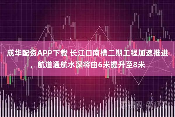 成华配资APP下载 长江口南槽二期工程加速推进，航道通航水深将由6米提升至8米
