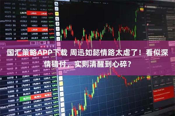 国汇策略APP下载 周迅如懿情路太虐了！看似深情错付，实则清醒到心碎？